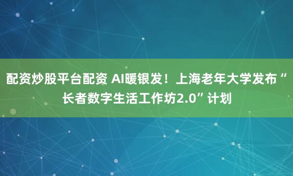 配资炒股平台配资 AI暖银发！上海老年大学发布“长者数字生活工作坊2.0”计划