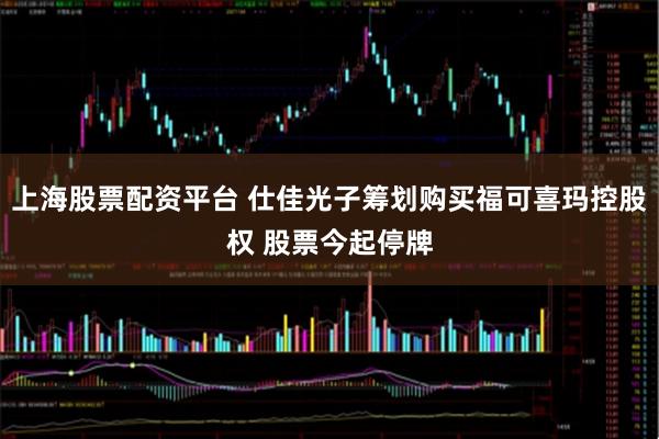 上海股票配资平台 仕佳光子筹划购买福可喜玛控股权 股票今起停牌