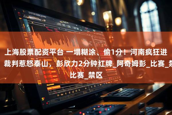 上海股票配资平台 一塌糊涂、偷1分！河南疯狂进攻，裁判惹怒泰山，彭欣力2分钟红牌_阿奇姆彭_比赛_禁区