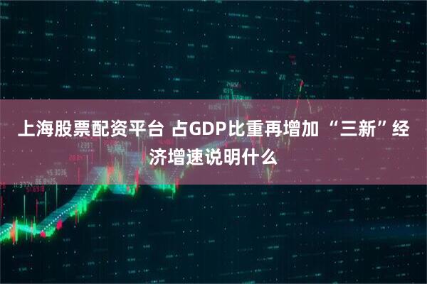 上海股票配资平台 占GDP比重再增加 “三新”经济增速说明什么