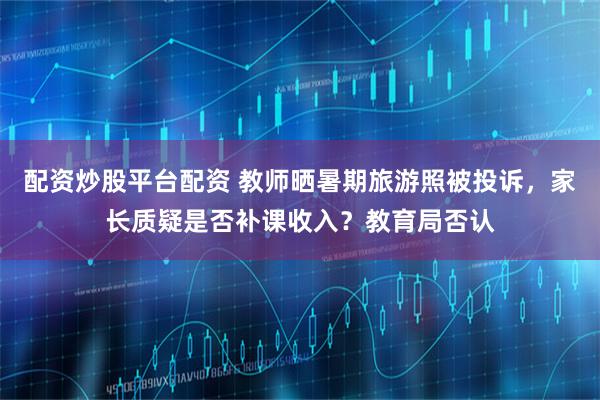 配资炒股平台配资 教师晒暑期旅游照被投诉，家长质疑是否补课收入？教育局否认