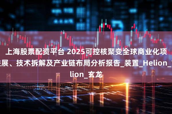 上海股票配资平台 2025可控核聚变全球商业化项目进展、技术拆解及产业链布局分析报告_装置_Helion_玄龙
