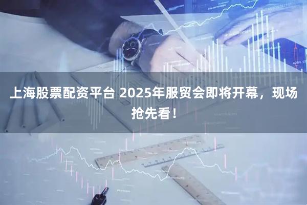 上海股票配资平台 2025年服贸会即将开幕，现场抢先看！