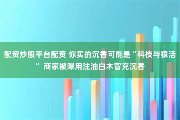 配资炒股平台配资 你买的沉香可能是“科技与狠活” 商家被曝用注油白木冒充沉香