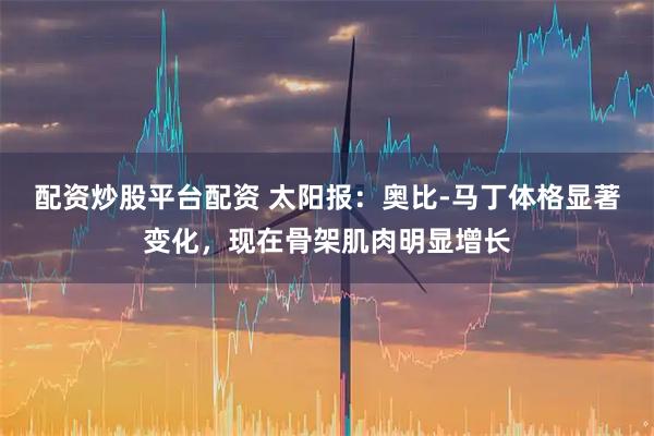 配资炒股平台配资 太阳报：奥比-马丁体格显著变化，现在骨架肌肉明显增长