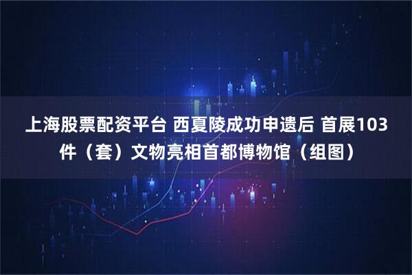 上海股票配资平台 西夏陵成功申遗后 首展103件（套）文物亮相首都博物馆（组图）