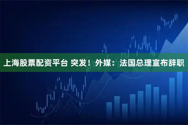 上海股票配资平台 突发！外媒：法国总理宣布辞职