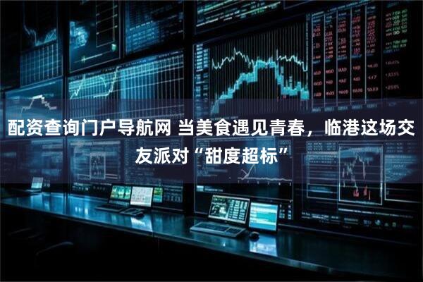 配资查询门户导航网 当美食遇见青春，临港这场交友派对“甜度超标”