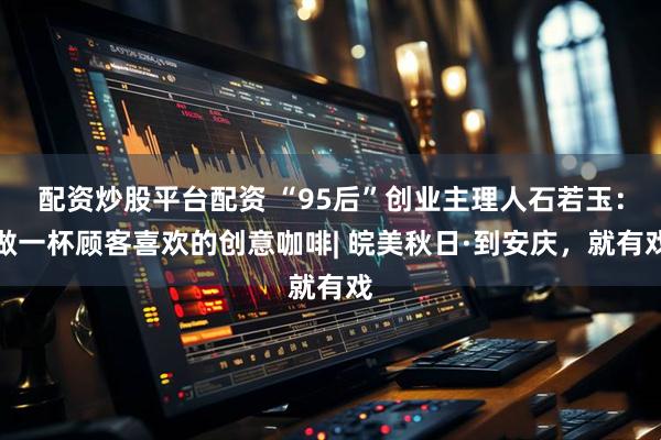 配资炒股平台配资 “95后”创业主理人石若玉：做一杯顾客喜欢的创意咖啡| 皖美秋日·到安庆，就有戏