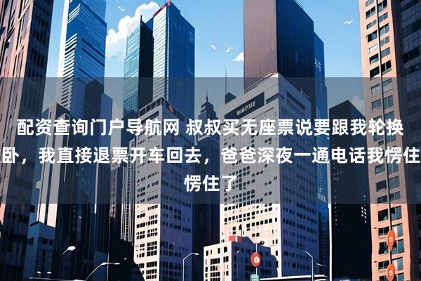 配资查询门户导航网 叔叔买无座票说要跟我轮换软卧，我直接退票开车回去，爸爸深夜一通电话我愣住了