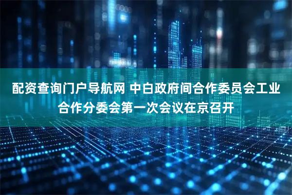 配资查询门户导航网 中白政府间合作委员会工业合作分委会第一次会议在京召开