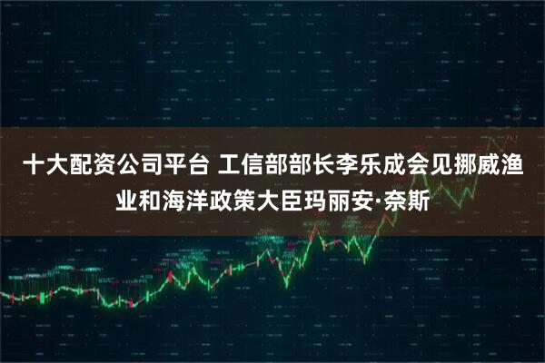 十大配资公司平台 工信部部长李乐成会见挪威渔业和海洋政策大臣玛丽安·奈斯