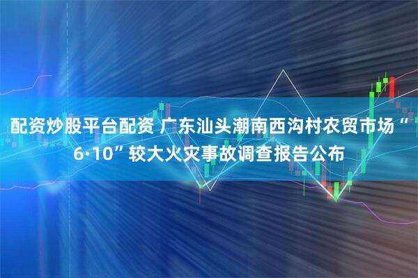 配资炒股平台配资 广东汕头潮南西沟村农贸市场“6·10”较大火灾事故调查报告公布